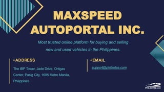 MAXSPEED
AUTOPORTAL INC.
Most trusted online platform for buying and selling
new and used vehicles in the Philippines.
•ADDRESS
The IBP Tower, Jade Drive, Ortigas
Center, Pasig City, 1605 Metro Manila,
Philippines
• EMAIL
support@philkotse.com
 