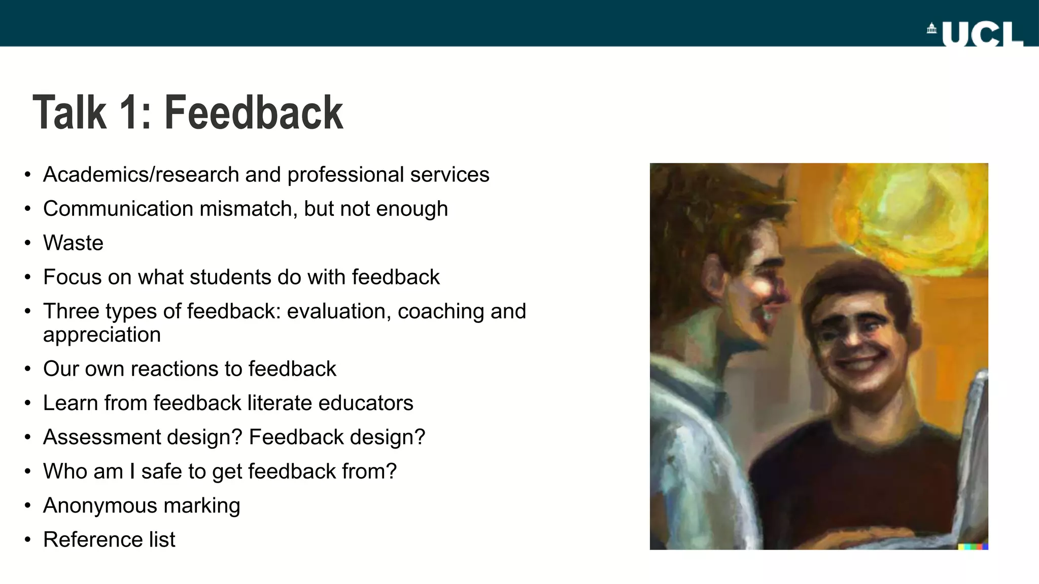 Talk 1: Feedback
• Academics/research and professional services
• Communication mismatch, but not enough
• Waste
• Focus on what students do with feedback
• Three types of feedback: evaluation, coaching and
appreciation
• Our own reactions to feedback
• Learn from feedback literate educators
• Assessment design? Feedback design?
• Who am I safe to get feedback from?
• Anonymous marking
• Reference list