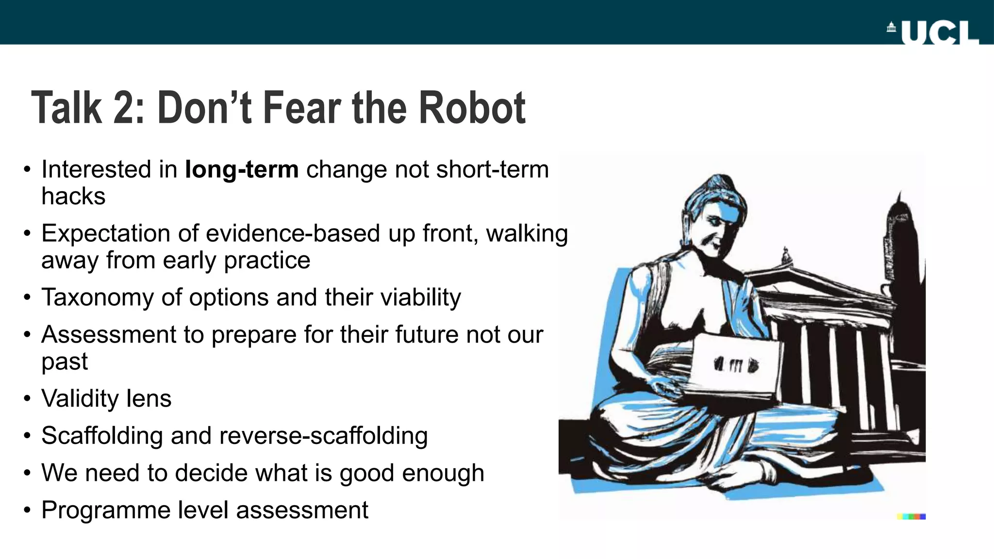Talk 2: Don’t Fear the Robot
• Interested in long-term change not short-term
hacks
• Expectation of evidence-based up front, walking
away from early practice
• Taxonomy of options and their viability
• Assessment to prepare for their future not our
past
• Validity lens
• Scaffolding and reverse-scaffolding
• We need to decide what is good enough
• Programme level assessment