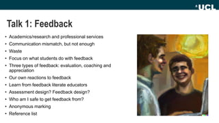 Talk 1: Feedback
• Academics/research and professional services
• Communication mismatch, but not enough
• Waste
• Focus on what students do with feedback
• Three types of feedback: evaluation, coaching and
appreciation
• Our own reactions to feedback
• Learn from feedback literate educators
• Assessment design? Feedback design?
• Who am I safe to get feedback from?
• Anonymous marking
• Reference list
 