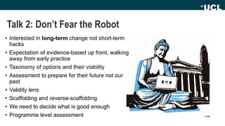 Talk 2: Don’t Fear the Robot
• Interested in long-term change not short-term
hacks
• Expectation of evidence-based up front, walking
away from early practice
• Taxonomy of options and their viability
• Assessment to prepare for their future not our
past
• Validity lens
• Scaffolding and reverse-scaffolding
• We need to decide what is good enough
• Programme level assessment
 