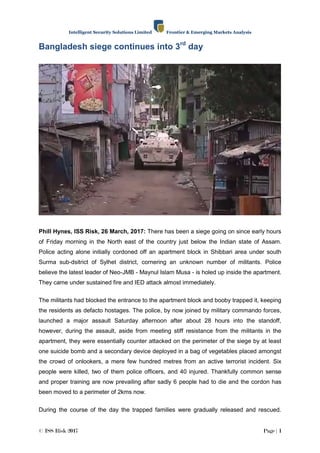 Intelligent Security Solutions Limited Frontier & Emerging Markets Analysis
© ISS Risk 2017 Page | 1
Bangladesh siege continues into 3rd
day
Phill Hynes, ISS Risk, 26 March, 2017: There has been a siege going on since early hours
of Friday morning in the North east of the country just below the Indian state of Assam.
Police acting alone initially cordoned off an apartment block in Shibbari area under south
Surma sub-dsitrict of Sylhet district, cornering an unknown number of militants. Police
believe the latest leader of Neo-JMB - Maynul Islam Musa - is holed up inside the apartment.
They came under sustained fire and IED attack almost immediately.
The militants had blocked the entrance to the apartment block and booby trapped it, keeping
the residents as defacto hostages. The police, by now joined by military commando forces,
launched a major assault Saturday afternoon after about 28 hours into the standoff,
however, during the assault, aside from meeting stiff resistance from the militants in the
apartment, they were essentially counter attacked on the perimeter of the siege by at least
one suicide bomb and a secondary device deployed in a bag of vegetables placed amongst
the crowd of onlookers, a mere few hundred metres from an active terrorist incident. Six
people were killed, two of them police officers, and 40 injured. Thankfully common sense
and proper training are now prevailing after sadly 6 people had to die and the cordon has
been moved to a perimeter of 2kms now.
During the course of the day the trapped families were gradually released and rescued.
 