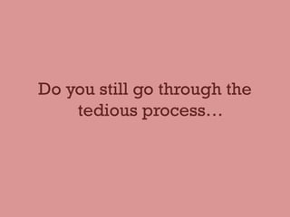 Do you still go through the
tedious process…
 