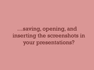 …saving, opening, and
inserting the screenshots in
your presentations?
 