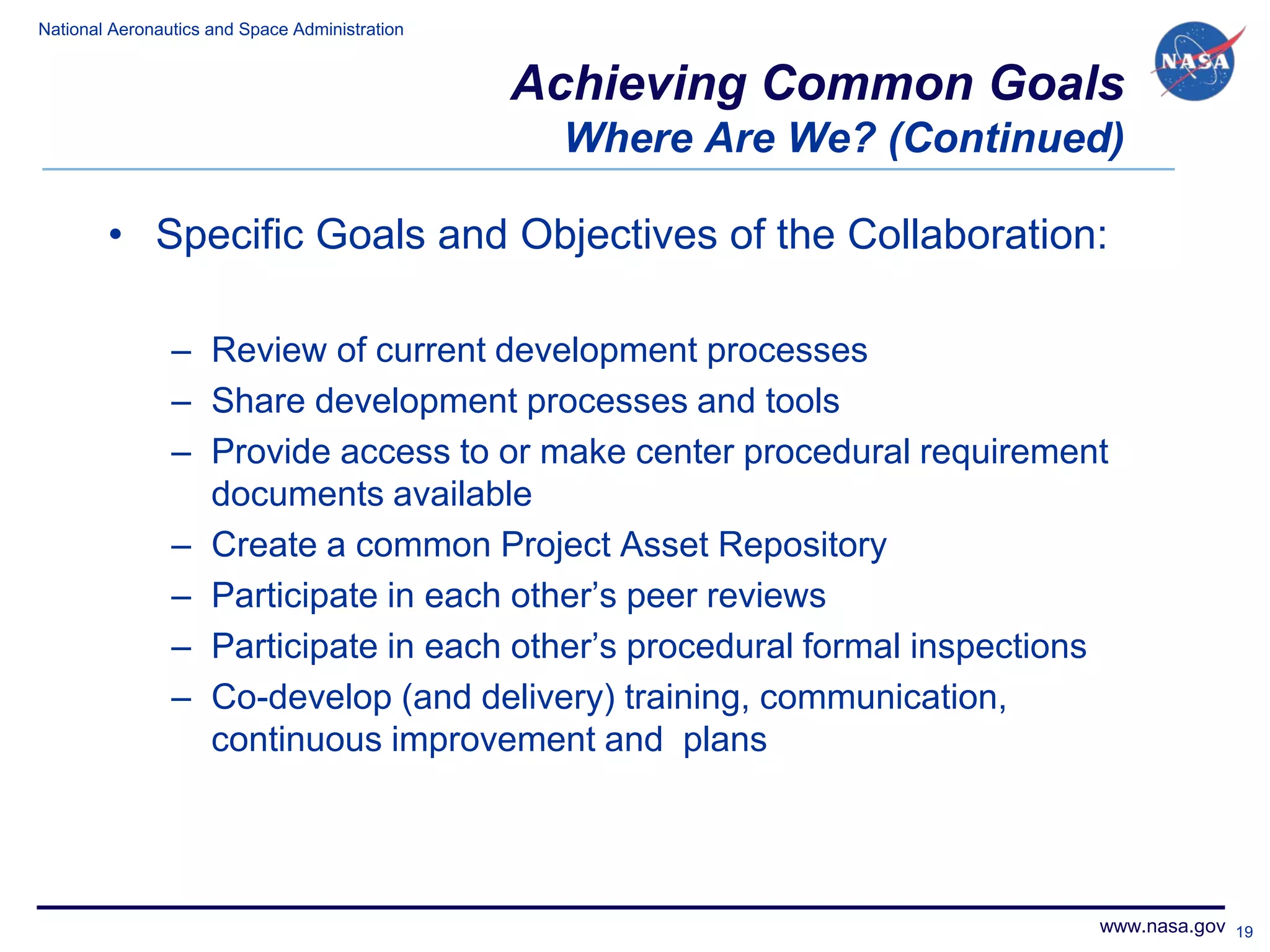 National Aeronautics and Space Administration


                                                Achieving Common Goals
                                                 Where Are We? (Continued)

        • Specific Goals and Objectives of the Collaboration:

                – Review of current development processes
                – Share development processes and tools
                – Provide access to or make center procedural requirement
                  documents available
                – Create a common Project Asset Repository
                – Participate in each other’s peer reviews
                – Participate in each other’s procedural formal inspections
                – Co-develop (and delivery) training, communication,
                  continuous improvement and plans




                                                                          www.nasa.gov 19
 