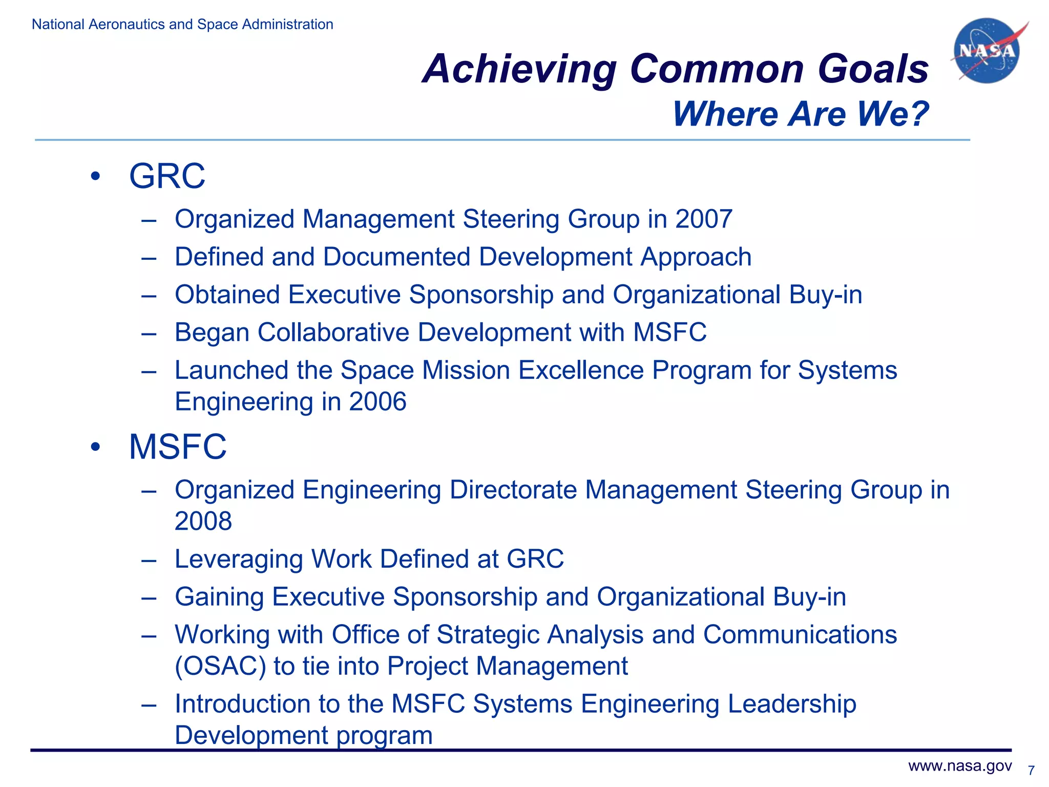 National Aeronautics and Space Administration


                                                Achieving Common Goals
                                                            Where Are We?
        • GRC
                –    Organized Management Steering Group in 2007
                –    Defined and Documented Development Approach
                –    Obtained Executive Sponsorship and Organizational Buy-in
                –    Began Collaborative Development with MSFC
                –    Launched the Space Mission Excellence Program for Systems
                     Engineering in 2006
        • MSFC
                – Organized Engineering Directorate Management Steering Group in
                  2008
                – Leveraging Work Defined at GRC
                – Gaining Executive Sponsorship and Organizational Buy-in
                – Working with Office of Strategic Analysis and Communications
                  (OSAC) to tie into Project Management
                – Introduction to the MSFC Systems Engineering Leadership
                  Development program
                                                                                 www.nasa.gov 7
 