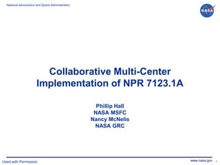 National Aeronautics and Space Administration




                         Collaborative Multi-Center
                       Implementation of NPR 7123.1A

                                                    Phillip Hall
                                                   NASA MSFC
                                                  Nancy McNelis
                                                   NASA GRC




Used with Permission                                               www.nasa.gov 1
 