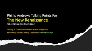 Phillip Andrews Talking Points For
The New Renaissance
Feb. 2017; updated April 2023
Looking At Our Civilization From A New Perspective!
Reinventing Society; Inching Closer To Real Smart Society!
 