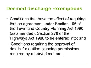 Deemed discharge -exemptions
• Conditions that have the effect of requiring
that an agreement under Section 106 of
the Town and Country Planning Act 1990
(as amended), Section 278 of the
Highways Act 1980 to be entered into; and
• Conditions requiring the approval of
details for outline planning permissions
required by reserved matters.
 