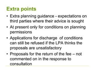 Extra points
• Extra planning guidance - expectations on
third parties where their advice is sought
• At present only for conditions on planning
permissions
• Applications for discharge of conditions
can still be refused if the LPA thinks the
proposals are unsatisfactory
• Proposals for the return of the fee – not
commented on in the response to
consultation
 