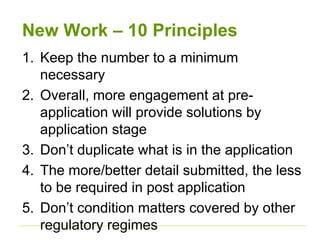 New Work – 10 Principles
1. Keep the number to a minimum
necessary
2. Overall, more engagement at pre-
application will provide solutions by
application stage
3. Don’t duplicate what is in the application
4. The more/better detail submitted, the less
to be required in post application
5. Don’t condition matters covered by other
regulatory regimes
 