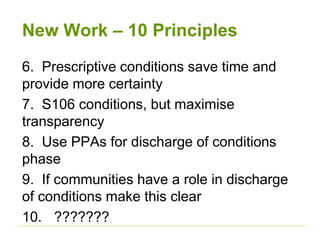 New Work – 10 Principles
6. Prescriptive conditions save time and
provide more certainty
7. S106 conditions, but maximise
transparency
8. Use PPAs for discharge of conditions
phase
9. If communities have a role in discharge
of conditions make this clear
10. ???????
 