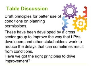 Table Discussion
Draft principles for better use of
conditions on planning
permissions.
These have been developed by a cross
sector group to improve the way that LPAs,
developers and other stakeholders work to
reduce the delays that can sometimes result
from conditions.
Have we got the right principles to drive
improvement?
 