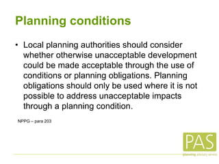 Planning conditions
• Local planning authorities should consider
whether otherwise unacceptable development
could be made acceptable through the use of
conditions or planning obligations. Planning
obligations should only be used where it is not
possible to address unacceptable impacts
through a planning condition.
NPPG – para 203
 