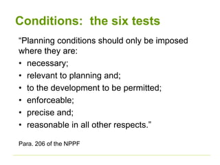 Conditions: the six tests
“Planning conditions should only be imposed
where they are:
• necessary;
• relevant to planning and;
• to the development to be permitted;
• enforceable;
• precise and;
• reasonable in all other respects.”
Para. 206 of the NPPF
 
