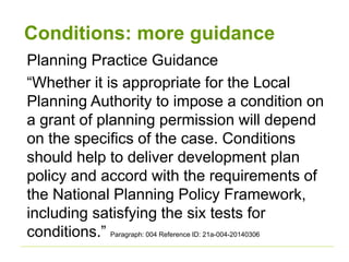 Conditions: more guidance
Planning Practice Guidance
“Whether it is appropriate for the Local
Planning Authority to impose a condition on
a grant of planning permission will depend
on the specifics of the case. Conditions
should help to deliver development plan
policy and accord with the requirements of
the National Planning Policy Framework,
including satisfying the six tests for
conditions.” Paragraph: 004 Reference ID: 21a-004-20140306
 