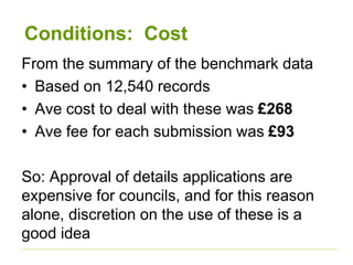 Conditions: Cost
From the summary of the benchmark data
• Based on 12,540 records
• Ave cost to deal with these was £268
• Ave fee for each submission was £93
So: Approval of details applications are
expensive for councils, and for this reason
alone, discretion on the use of these is a
good idea
 