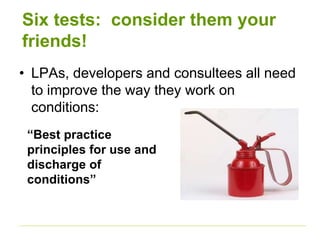 Six tests: consider them your
friends!
• LPAs, developers and consultees all need
to improve the way they work on
conditions:
“Best practice
principles for use and
discharge of
conditions”
 