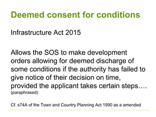 Deemed consent for conditions
Infrastructure Act 2015
Allows the SOS to make development
orders allowing for deemed discharge of
some conditions if the authority has failed to
give notice of their decision on time,
provided the applicant takes certain steps….
(paraphrased)
Cf. s74A of the Town and Country Planning Act 1990 as a amended
 
