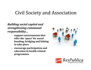 Civil Society and Association
      Civil Society and Association

Building social capital and 
strengthening communal 
responsibility...
       ibili
   ‐ support environments that 
     offer the ‘space’ for social 
                 p
     bonding, bridging and linking 
     to take place
   ‐ encourage participation and 
     education in health related 
     programmes
 
