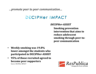 …promote peer to peer communication…



                                  DECIPHer­ASSIST
                                    Smoking prevention 
                                    intervention that aims to 
                                    reduce adolescent 
                                    smoking through peer­to­
                                    peer communication

• Weekly smoking was 19.8% 
  lower amongst the students who 
  participated in DECIPHer­ASSIST
• 95% of those recruited agreed to 
  become peer supporters
  b             
  Source: DECIPHer‐IMPACT
 