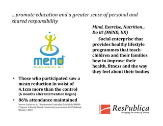 …promote education and a greater sense of personal and 
shared responsibility
          p         y
                                                                     Mind, Exercise, Nutrition… 
                                                                     Do it! (MEND, UK)
                                                                        Social enterprise that 
                                                                     provides healthy lifestyle 
                                                                     programmes that teach 
                                                                     children and their families 
                                                                     how to improve their 
                                                                     health, fitness and the way 
                                                                     they feel about their bodies
• Those who participated saw a 
  mean reduction in waist of 
  4.1cm more than the control     
  (6 months after intervention began)
• 86% attendance maintained
  Source: Sacher et al., “Randomized Controlled Trial of the MEND 
  Program: A Family‐Based Community Intervention for Childhood 
  Obesity”, 2010
 