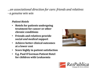 …an associational direction for care: friends and relatives 
­ a genuine win win
  a genuine win win 

   Patient Hotels
   • Hotels for patients undergoing 
     treatment for cancer or other 
     chronic conditions
   • Friends and relatives provide 
     social and medical support
   • A hi
     Achieve better clinical outcomes 
               b       li i l           
     at a lower cost
   • Score highly in patient satisfaction
   • E.g. Paul O’Gorman Patient Hotel 
     for children with Leukaemia
 