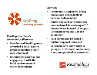 KeyRing
                             • Community supported living 
                               that allows dependents to 
                                h    ll    d      d
                               become independent
                                         pp
                             • Builds support network: each 
                               local network is made up of 10 
                               homes: 9 are in need of support 
                               (
                               (the members) and 1 is the 
                                               )
KeyRing Wrexham’s              volunteer
Community Allotment          • Paid carers can be called if 
• Members of KeyRing were      further support is needed
  awarded a Small Sparks     • Lets members know what is 
  grant to purchase their      going on in the local community 
  own allotment                – encourages further networks
                                              f th   t       k
• Encourages exercise and 
     g g
  engagement with the 
  local environment & 
  other dependents
 