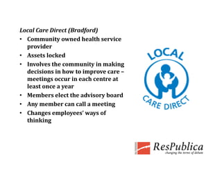 Local Care Direct (Bradford)
Local Care Direct (Bradford)
• Community owned health service 
  provider
• Assets locked
         l k d
• Involves the community in making 
  decisions in how to improve care –
                         p
  meetings occur in each centre at 
  least once a year
• Members elect the advisory board
• Any member can call a meeting
• Changes employees’ ways of 
  thinking
 