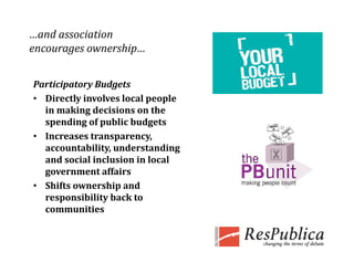 …and association 
encourages ownership…
encourages ownership


Participatory Budgets
Participatory Budgets
• Directly involves local people 
  in making decisions on the 
  spending of public budgets
        di   f  bli  b d t
• Increases transparency, 
  accountability, understanding 
  and social inclusion in local 
  government affairs
• Shifts ownership and 
  responsibility back to 
  communities
 