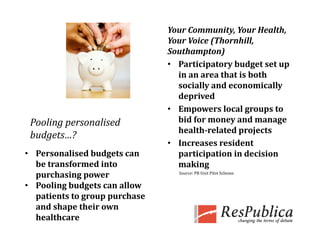 Your Community, Your Health, 
                                Your Voice (Thornhill, 
                                Southampton)
                                • Participatory budget set up 
                                  in an area that is both 
                                  socially and economically 
                                  deprived
                                • Empowers local groups to 
 Pooling personalised             bid for money and manage 
                                  health­related projects
 budgets…?
    g
                                • Increases resident 
• Personalised budgets can        participation in decision 
  be transformed into             making
  purchasing power                Source: PB Unit Pilot Scheme


• Pooling budgets can allow 
  patients to group purchase 
  and shape their own 
  healthcare
 