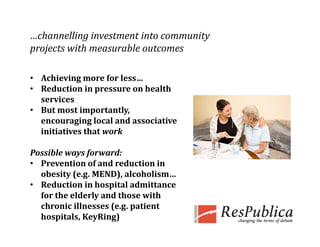 …channelling investment into community 
projects with measurable outcomes
   j t ith           bl    t

• Achieving more for less
  Achieving more for less…
• Reduction in pressure on health 
  services
• B t 
  But most importantly, 
           t i     t tl  
  encouraging local and associative 
  initiatives that work

Possible ways forward: 
• Prevention of and reduction in 
  obesity (e.g. MEND), alcoholism…
• Reduction in hospital admittance 
  for the elderly and those with 
  chronic illnesses (e.g. patient 
  hospitals, KeyRing) 
 
