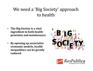 We need a ‘Big Society’ approach 
               to health

• The Big Society is a vital 
  ingredient to both health 
  i    di    b h h l h 
  provision and maintenance

• By opening up associative 
  economic models, health 
  inequalities can be greatly 
        l          b       l
  reduced
 