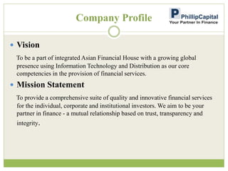 Company Profile
 Vision
To be a part of integrated Asian Financial House with a growing global
presence using Information Technology and Distribution as our core
competencies in the provision of financial services.
 Mission Statement
To provide a comprehensive suite of quality and innovative financial services
for the individual, corporate and institutional investors. We aim to be your
partner in finance - a mutual relationship based on trust, transparency and
integrity.
 