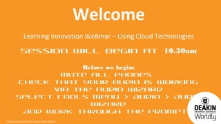 Welcome
                Learning Innovation Webinar – Using Cloud Technologies
             Session will begin at 10.30am

                   Before we begin:
                Mute all phones
        Check that your audio is working
              via the audio wizard
        Select Tools Menu > Audio > Audio
                     Wizard
         And work through the prompts
Deakin University CRICOS Provider Code: 00113B
 