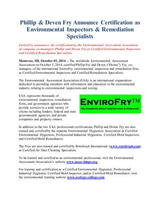 Phillip & Deven Fry Announce Certification as 
Environmental Inspectors & Remediation 
Specialists 
EnviroFry announces the certification by the Environmental Assessment Association 
of company co-managers Phillip and Deven Fry as Certified Environmental Inspectors 
and Certified Remediation Specialists. 
Montrose, MI, October 03, 2014 -- The worldwide Environmental Assessment 
Association on October 2, 2014, certified Phillip Fry and Deven (“Divine”) Fry, co - 
managers of the international EnviroFry environmental inspection and remediation firm, 
as Certified Environmental Inspectors and Certified Remediation Specialists. 
The Environmental Assessment Association (EAA) is an international organization 
dedicated to providing members with information and education in the environmental 
industry relating to environmental inspections and testing. 
EAA represents thousands of 
environmental inspectors, remediation 
firms, and government agencies who 
provide services to a wide variety of 
clients including lenders, federal and state 
governmental agencies, and private 
companies and property owners. 
In addition to the two EAA professional certifications, Phillip and Divine Fry are also 
trained and certified by the separate Environmental Hygienists Association as Certified 
Environmental Hygienists, Professional Industrial Hygienists, Certified Mold Inspectors, 
and Certified Mold Remediators. 
The Frys are also trained and certified by Rotobrush International (www.rotobrush.com) 
as Certified Air Duct Cleaning Specialists. 
To be trained and certified as an environmental professional, visit the Environmental 
Assessment Association’s website www.assoc-hdqts.org. 
For training and certification as a Certified Environmental Hygienist, Professional 
Industrial Hygienist, Certified Mold Inspector, and/or Certified Mold Remediator, visit 
the environmental training website www.ecology-college.com. 
 