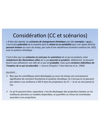 Considéra8on!(CC!et!scénarios)! 
«!À(bien(des(égards,(les(scénarios)de)changement)clima1que)sont(des(exemples(«(et)si)»,( 
c'est:à:dire(poten1els(de(la(manière(dont(le(climat)et)sa)variabilité)pour(une(région(donnée( 
peuvent)évoluer(au(cours(du(temps,(par(suite(d’une(interférence(humaine(conAnue((ex.(GES)( 
avec(le(système(climaAque.(( 
( 
C’est:à:dire(que(ces(scénarios(ne)sont)pas)des(prévisions(de(ce(qui(se(produira,(mais( 
simplement)des)illustra1ons)u1les)de(ce(qui(pourrait)se)produire.(Idéalement,(ils(peuvent( 
fournir(aux(uAlisateurs(une(idée(de(ce(qui(est(probable,(mais(aussi(certaines)indica1ons)de) 
l’ampleur)de)ce)qui)est)plausible.!»:!Source!(Chapitre!7!dans!Barrow!et!al.,!2004)!! 
! 
EN!EFFET…! 
" Bien!que!les!scien8fiques!aient!développés!au!cours!du!temps!une!connaissance! 
significa8ve!de!comment!fonc8onne!le!système!clima8que,!ils!n'ont!pas!et!ne!peuvent! 
pas!obtenir!une!confiance!à!100!%!dans!les!projec8ons!du!CC!—!et!ce!ne!sera!jamais!le! 
cas.!! 
" Ce!qu'ils!peuvent!faire,!cependant,!c’est!de!développer!des!projec8ons!basées!sur!les! 
meilleures!données!ou!modèles!disponibles,!et!quan8fier!au!mieux!les!incer8tudes! 
associées!à!ces!projec8ons.! 
 