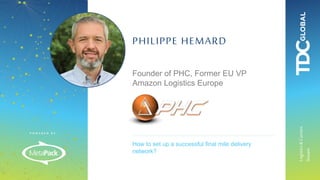 P O W E R E D B Y :
Logistics&Carriers
Stream
How to set up a successful final mile delivery
network?
PHILIPPE HEMARD
Founder of PHC, Former EU VP
Amazon Logistics Europe
 