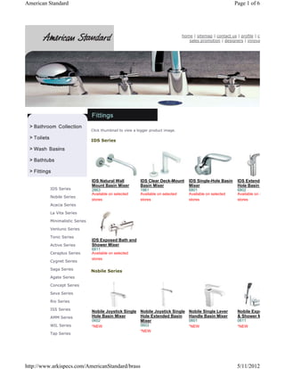 American Standard                                                                                             Page 1 of 6




                                                                                   home | sitemap | contact us | profile | c
                                                                                      sales promotion | designers | innova




                                Click thumbnail to view a bigger product image.

                                IDS Series




                                IDS Natural Wall           IDS Clear Deck-Mount       IDS Single-Hole Basin     IDS Extende
                                Mount Basin Mixer          Basin Mixer                Mixer                     Hole Basin
          IDS Series            2863                       1961                       6801                      6802
                                Available on selected      Available on selected      Available on selected     Available on s
          Nobile Series
                                stores                     stores                     stores                    stores
          Acacia Series

          La Vita Series

          Minimalistic Series

          Ventuno Series

          Tonic Series
                                IDS Exposed Bath and
          Active Series         Shower Mixer
                                6811
          Ceraplus Series       Available on selected
                                stores
          Cygnet Series

          Saga Series
                                Nobile Series
          Agate Series

          Concept Series

          Seva Series

          Rio Series

          ISS Series
                                Nobile Joystick Single Nobile Joystick Single Nobile Single Lever               Nobile Expo
          AMM Series            Hole Basin Mixer       Hole Extended Basin    Handle Basin Mixer                & Shower M
                                0602                   Mixer                  0601                              0611
          WIL Series            *NEW                       0603                       *NEW                      *NEW
                                                           *NEW
          Tap Series




http://www.arkispecs.com/AmericanStandard/brass                                                                5/11/2012
 