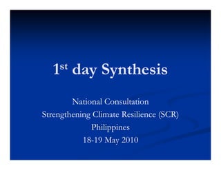 1 st   day Synthesis
        National Consultation
Strengthening Climate Resilience (SCR)
S    g      gC           s    c (SC )
             Philippines
           18- M
           18-19 May 2010
 