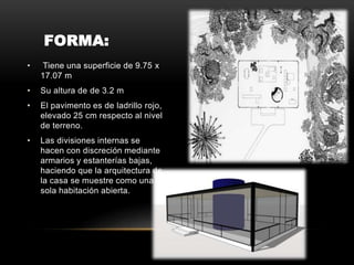 FORMA:
• Tiene una superficie de 9.75 x
17.07 m
• Su altura de de 3.2 m
• El pavimento es de ladrillo rojo,
elevado 25 cm respecto al nivel
de terreno.
• Las divisiones internas se
hacen con discreción mediante
armarios y estanterías bajas,
haciendo que la arquitectura de
la casa se muestre como una
sola habitación abierta.
 