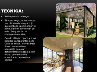 TÉCNICA:
• Acero pintado de negro.
• El acero negro de los marcos
y el cilindro de tabique rojo
que contiene la chimenea y el
baño, definen el volumen de
esta obra y anclan la
composición al piso
• Debido al techo opaco y a las
paredes transparentes de la
Casa de cristal, los visitantes
tienen la maravillosa
sensación de estar
definitivamente debajo de un
techo, pero nunca de
encontrarse dentro de un
edificio
 