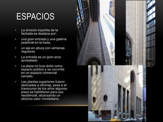 ESPACIOS
• La división tripartita de la
fachada se destaca por:
• una gran entrada y una galería
peatonal en la base,
• un eje en altura con ventanas
regulares
• La entrada es un gran arco
acristalado.
• La plaza no tuvo éxito como
espacio público y se convirtió
en un espacio comercial
cerrado.
• Las plantas superiores fueron
dedicadas a oficinas, pese a el
transcurso de los años algunos
pisos se habilitaron para uso
residencial, alcanzando un
altísimo valor inmobiliario.
 