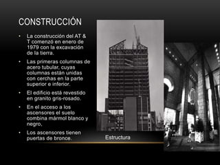 CONSTRUCCIÓN
• La construcción del AT &
T comenzó en enero de
1979 con la excavación
de la tierra.
• Las primeras columnas de
acero tubular, cuyas
columnas están unidas
con cerchas en la parte
superior e inferior.
• El edificio está revestido
en granito gris-rosado.
• En el acceso a los
ascensores el suelo
combina mármol blanco y
negro,
• Los ascensores tienen
puertas de bronce. Estructura
 