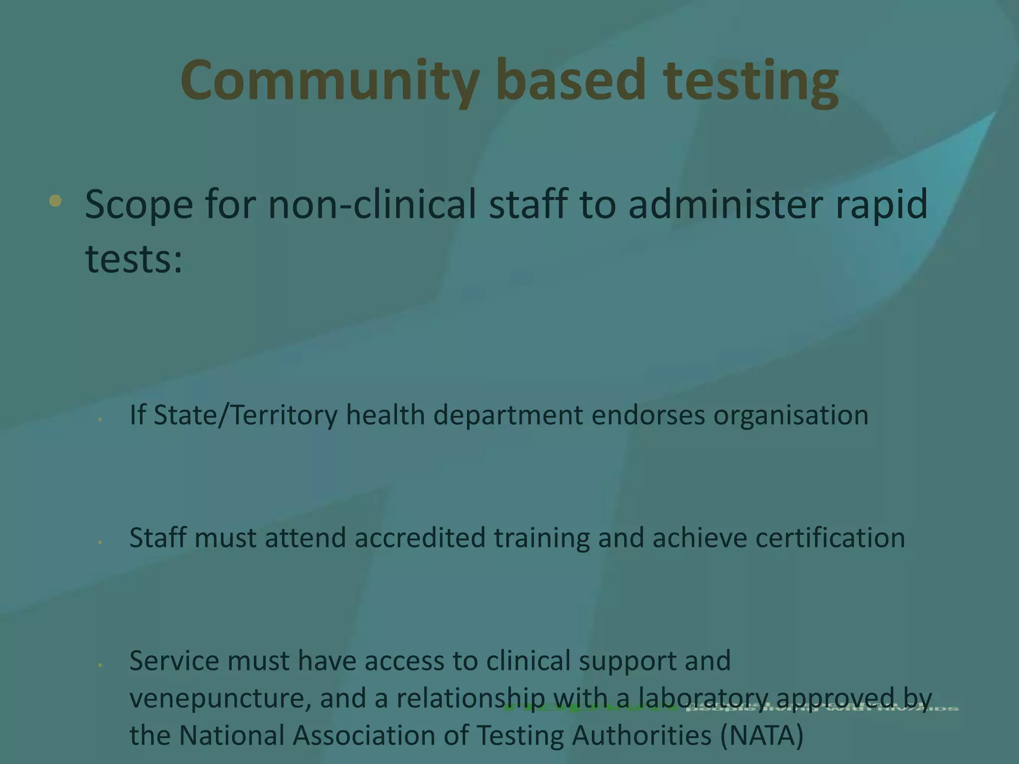 Community based testing
• Scope for non-clinical staff to administer rapid
  tests:


  •   If State/Territory health department endorses organisation


  •   Staff must attend accredited training and achieve certification


  •   Service must have access to clinical support and
      venepuncture, and a relationship with a laboratory approved by
      the National Association of Testing Authorities (NATA)
 
