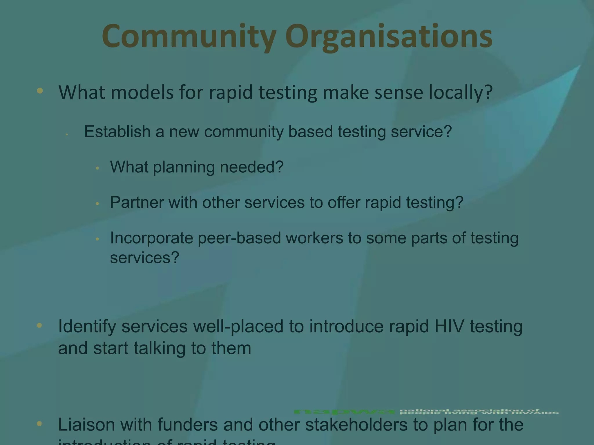Community Organisations
• What models for rapid testing make sense locally?
   •   Establish a new community based testing service?

        •   What planning needed?

        •   Partner with other services to offer rapid testing?

        •   Incorporate peer-based workers to some parts of testing
            services?



• Identify services well-placed to introduce rapid HIV testing
  and start talking to them



• Liaison with funders and other stakeholders to plan for the
 