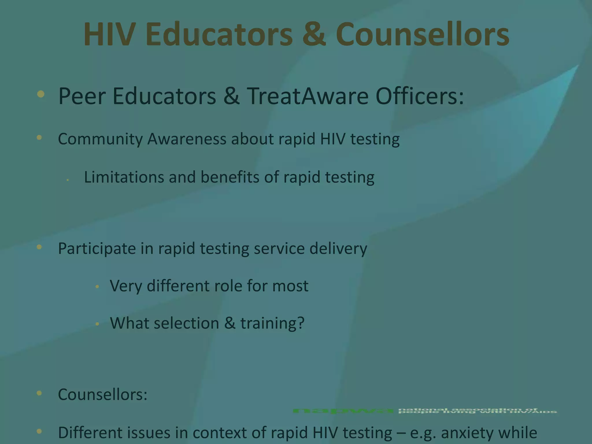 HIV Educators & Counsellors
• Peer Educators & TreatAware Officers:
• Community Awareness about rapid HIV testing
    •   Limitations and benefits of rapid testing


• Participate in rapid testing service delivery
         •   Very different role for most

         •   What selection & training?


• Counsellors:
• Different issues in context of rapid HIV testing – e.g. anxiety while
 