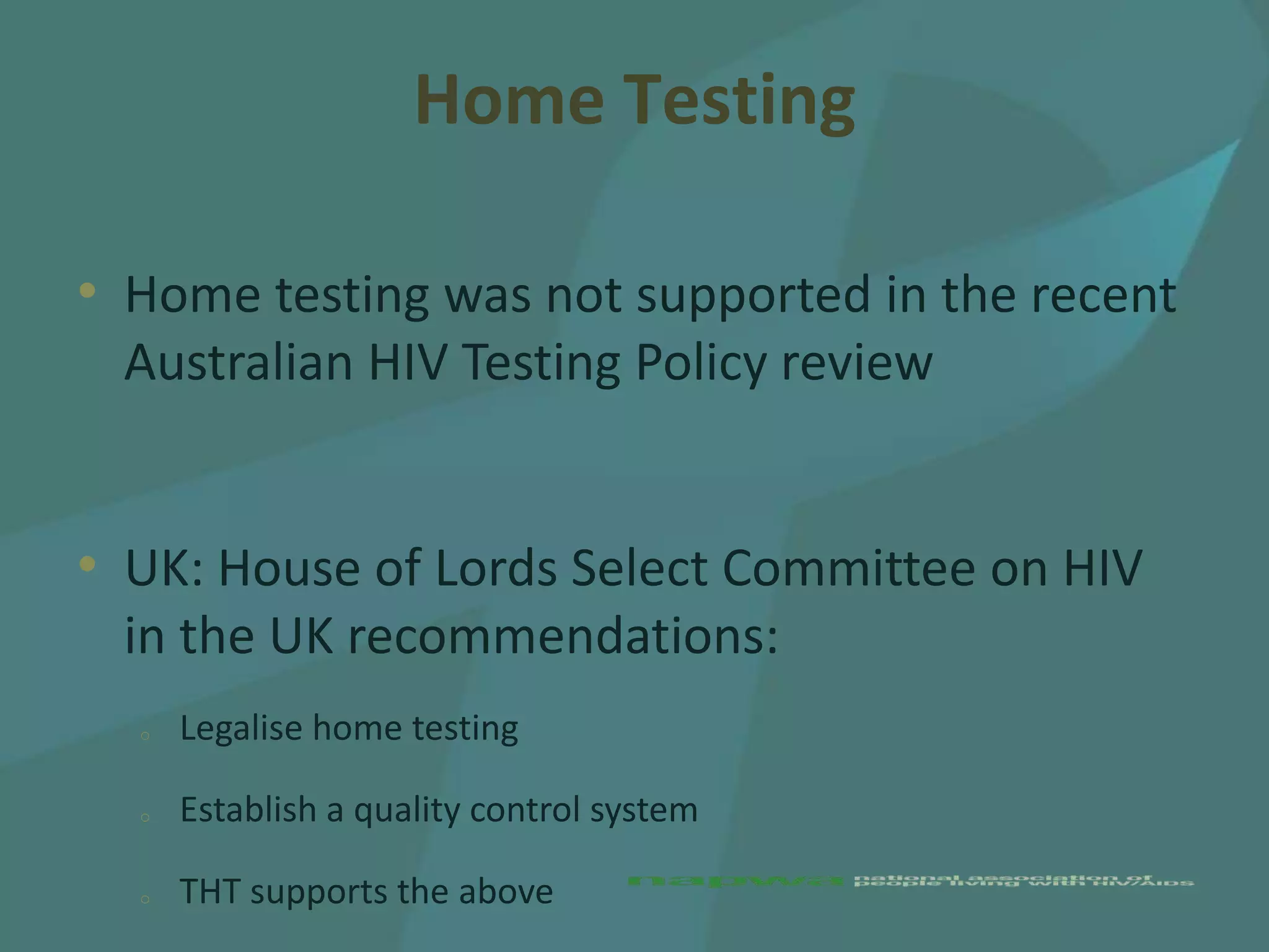 Home Testing

• Home testing was not supported in the recent
 Australian HIV Testing Policy review


• UK: House of Lords Select Committee on HIV
 in the UK recommendations:
  o   Legalise home testing

  o   Establish a quality control system

  o   THT supports the above
 