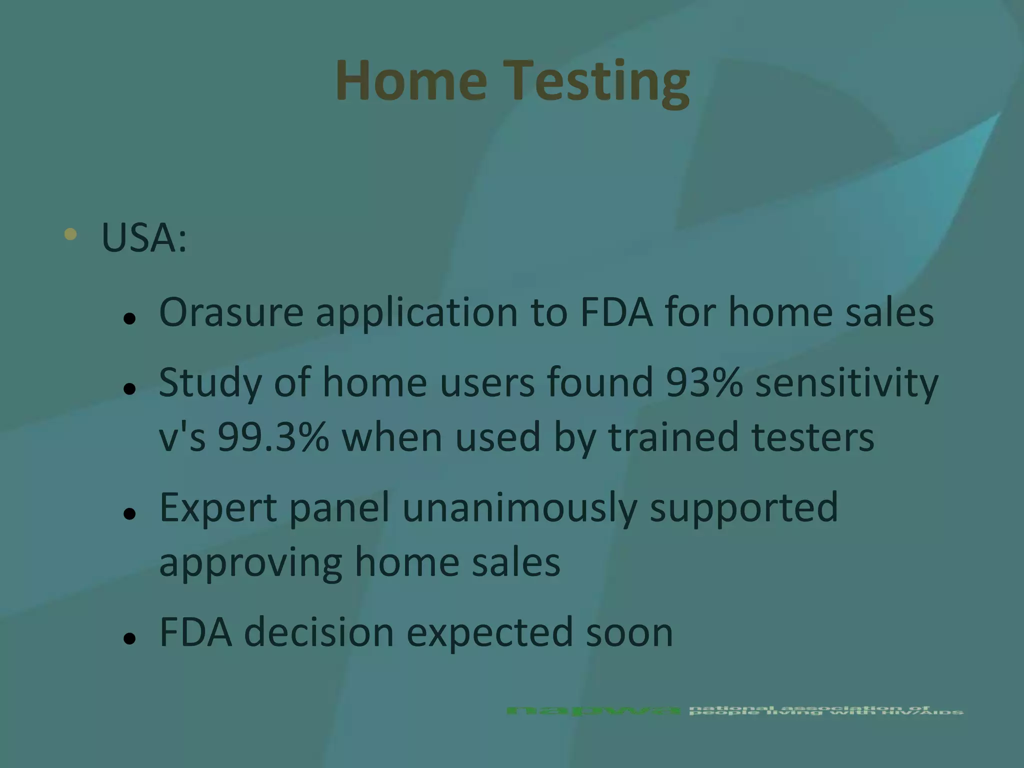 Home Testing

• USA:
     Orasure application to FDA for home sales
     Study of home users found 93% sensitivity
      v's 99.3% when used by trained testers
     Expert panel unanimously supported
      approving home sales
     FDA decision expected soon
 