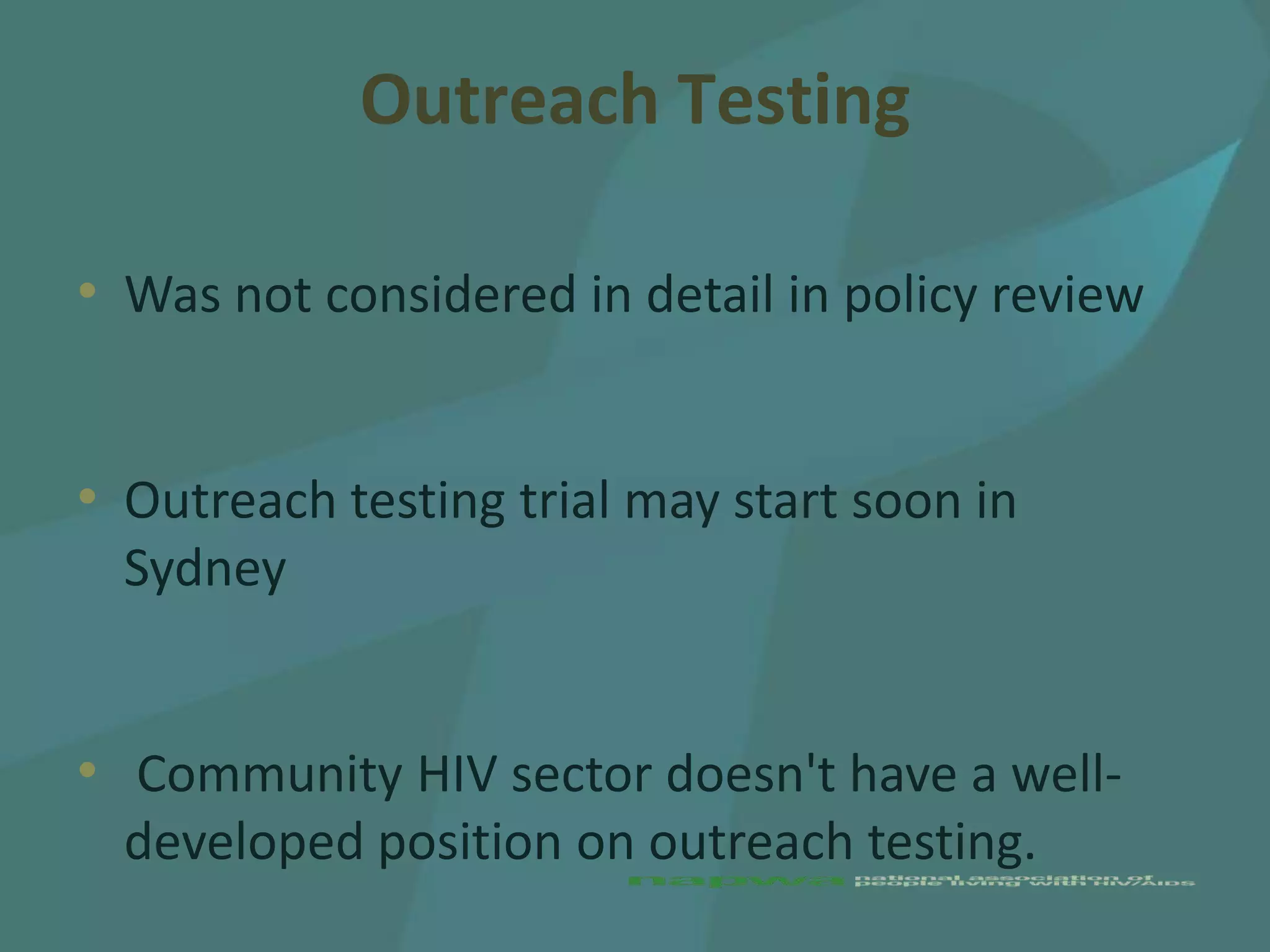 Outreach Testing

• Was not considered in detail in policy review


• Outreach testing trial may start soon in
  Sydney


• Community HIV sector doesn't have a well-
  developed position on outreach testing.
 